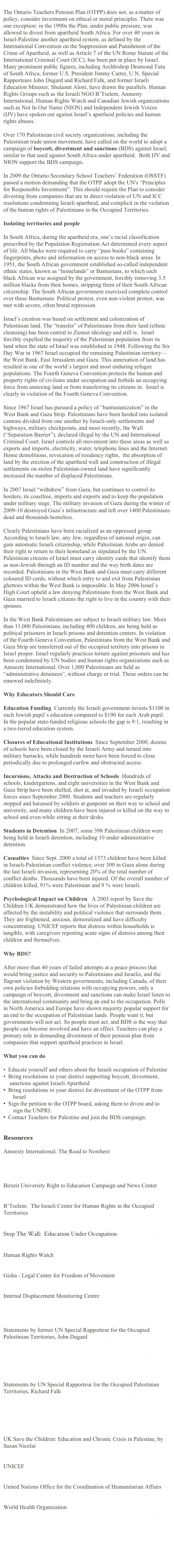 
The Ontario Teachers Pension Plan (OTPP) does not, as a matter of policy, consider investment on ethical or moral principles. There was one exception: in the 1990s the Plan, under public pressure, was allowed to divest from apartheid South Africa. For over 40 years in Israel-Palestine another apartheid system, as defined by the International Convention on the Suppression and Punishment of the Crime of Apartheid, as well as Article 7 of the UN Rome Statute of the International Criminal Court (ICC), has been put in place by Israel. Many prominent public figures, including Archbishop Desmond Tutu of South Africa, former U.S. President Jimmy Carter, U.N. Special Rapporteurs John Dugard and Richard Falk, and former Israeli Education Minister, Shulamit Aloni, have drawn the parallels. Human Rights Groups such as the Israeli NGO B’Tselem, Amnesty International, Human Rights Watch and Canadian Jewish organizations such as Not In Our Name (NION) and Independent Jewish Voices (IJV) have spoken out against Israel’s apartheid policies and human rights abuses. 
 
Over 170 Palestinian civil society organizations, including the Palestinian trade union movement, have called on the world to adopt a campaign of boycott, divestment and sanctions (BDS) against Israel, similar to that used against South Africa under apartheid.  Both IJV and NION support the BDS campaign. 
 
In 2009 the Ontario Secondary School Teachers’ Federation (OSSTF) passed a motion demanding that the OTPP adopt the UN's “Principles for Responsible Investment”. This should require the Plan to consider divesting from companies that are in direct violation of UN and ICC resolutions condemning Israeli apartheid, and complicit in the violation of the human rights of Palestinians in the Occupied Territories.  
 
Isolating territories and people
 
In South Africa, during the apartheid era, one’s racial classification prescribed by the Population Registration Act determined every aspect of life. All blacks were required to carry “pass books” containing fingerprints, photo and information on access to non-black areas. In 1951, the South African government established so-called independent ethnic states, known as “homelands” or Bantustans, to which each black African was assigned by the government, forcibly removing 3.5 million blacks from their homes, stripping them of their South African citizenship. The South African government exercised complete control over these Bantustans. Political protest, even non-violent protest, was met with severe, often brutal repression. 
 
Israel’s creation was based on settlement and colonization of Palestinian land. The “transfer” of Palestinians from their land (ethnic cleansing) has been central to Zionist ideology and still is.  Israel forcibly expelled the majority of the Palestinian population from its land when the state of Israel was established in 1948. Following the Six Day War in 1967 Israel occupied the remaining Palestinian territory—the West Bank, East Jerusalem and Gaza. This annexation of land has resulted in one of the world’s largest and most enduring refugee populations. The Fourth Geneva Convention protects the human and property rights of civilians under occupation and forbids an occupying force from annexing land or from transferring its citizens in.  Israel is clearly in violation of the Fourth Geneva Convention. 
 
Since 1967 Israel has pursued a policy of “bantustanization” in the West Bank and Gaza Strip. Palestinians have been herded into isolated cantons divided from one another by Israeli-only settlements and highways, military checkpoints, and most recently, the Wall (“Separation Barrier”), declared illegal by the UN and International Criminal Court. Israel controls all movement into these areas as well as exports and imports, electricity, water, telephone lines and the Internet. Home demolitions, revocation of residency rights,  the absorption of land by the erection of the apartheid wall and construction of illegal settlements on stolen Palestinian-owned land have significantly increased the number of displaced Palestinians. 
 
In 2007 Israel “withdrew” from Gaza, but continues to control its borders, its coastline, imports and exports and to keep the population under military siege. The military invasion of Gaza during the winter of 2009-10 destroyed Gaza’s infrastructure and left over 1400 Palestinians dead and thousands homeless. 
 
Clearly Palestinians have been racialized as an oppressed group. According to Israeli law, any Jew, regardless of national origin, can gain automatic Israeli citizenship, while Palestinian Arabs are denied their right to return to their homeland as stipulated by the UN. Palestinian citizens of Israel must carry identity cards that identify them as non-Jewish through an ID number and the way birth dates are recorded. Palestinians in the West Bank and Gaza must carry different coloured ID cards, without which entry to and exit from Palestinian ghettoes within the West Bank is impossible. In May 2006 Israel`s High Court upheld a law denying Palestinians from the West Bank and Gaza married to Israeli citizens the right to live in the country with their spouses. 
 
In the West Bank Palestinians are subject to Israeli military law. More than 11,000 Palestinians, including 400 children, are being held as political prisoners in Israeli prisons and detention centers. In violation of the Fourth Geneva Convention, Palestinians from the West Bank and Gaza Strip are transferred out of the occupied territory into prisons in Israel proper. Israel regularly practices torture against prisoners and has been condemned by UN bodies and human rights organizations such as Amnesty International. Over 1,000 Palestinians are held as “administrative detainees”, without charge or trial. These orders can be renewed indefinitely.
 
Why Educators Should Care
 
Education Funding  Currently the Israeli government invests $1100 in each Jewish pupil’s education compared to $190 for each Arab pupil. In the popular state-funded religious schools the gap is 9:1, resulting in a two-tiered education system. 
 
Closures of Educational Institutions  Since September 2000, dozens of schools have been closed by the Israeli Army and turned into military barracks, while hundreds more have been forced to close periodically due to prolonged curfew and obstructed access. 
 
Incursions, Attacks and Destruction of Schools  Hundreds of schools, kindergartens, and eight universities in the West Bank and Gaza Strip have been shelled, shot at, and invaded by Israeli occupation forces since September 2000. Students and teachers are regularly stopped and harassed by soldiers at gunpoint on their way to school and university, and many children have been injured or killed on the way to school and even while sitting at their desks. 
 
Students in Detention  In 2007, some 398 Palestinian children were being held in Israeli detention, including 10 under administrative detention. 
 
Casualties  Since Sept. 2000 a total of 1373 children have been killed in Israeli-Palestinian conflict violence, over 300 in Gaza alone during the last Israeli invasion, representing 20% of the total number of conflict deaths. Thousands have been injured. Of the overall number of children killed, 91% were Palestinian and 9 % were Israeli. 
 
Psychological Impact on Children   A 2003 report by Save the Children UK demonstrated how the lives of Palestinian children are affected by the instability and political violence that surrounds them. They are frightened, anxious, demoralized and have difficulty concentrating. UNICEF reports that distress within households is tangible, with caregivers reporting acute signs of distress among their children and themselves.  
 
Why BDS?
 
After more than 40 years of failed attempts at a peace process that would bring justice and security to Palestinians and Israelis, and the flagrant violation by Western governments, including Canada, of their own policies forbidding relations with occupying powers, only a campaign of boycott, divestment and sanctions can make Israel listen to the international community and bring an end to the occupation. Polls in North America and Europe have shown majority popular support for an end to the occupation of Palestinian lands. People want it, but governments will not act. So people must act, and BDS is the way that people can become involved and have an effect. Teachers can play a primary role in demanding divestment of their pension plan from companies that support apartheid practices in Israel.
 
What you can do
 
•  Educate yourself and others about the Israeli occupation of Palestine
•  Bring resolutions to your district supporting boycott, divestment, sanctions against Israeli Apartheid
 Bring resolutions to your district for divestment of the OTPP from Israel
 Sign the petition to the OTPP board, asking them to divest and to sign the UNPRI:  http://www.ipetitions.com/petition/otpp/
 Contact Teachers for Palestine and join the BDS campaign: teachersforpalestine@gmail.com

Resources

Amnesty International: The Road to Nowhere 
http://www.amnesty.org/en/library/info/MDE15/093/2006
http://www.amnesty.org/en/library/asset/MDE15/093/2006/en/9dc8177a-d3cf-11dd-8743-d305bea2b2c7/mde150932006en.html

Birzeit University Right to Education Campaign and News Center
http://right2edu.birzeit.edu/

B’Tselem:  The Israeli Center for Human Rights in the Occupied Territories
http://www.btselem.org/English/index.asp

Stop The Wall:  Education Under Occupation
http://www.stopthewall.org/downloads/pdf/UnderOccupation.pdf

Human Rights Watch
http://www.hrw.org/en/node/87711

Gisha - Legal Center for Freedom of Movement
 http://www.gisha.org/

Internal Displacement Monitoring Centre
http://www.internal-displacement.org/idmc/website/countries.nsf/%28httpEnvelopes%29/98F0726BF7D6AA45C12574B30055BD32?OpenDocument

Statements by former UN Special Rapporteur for the Occupied Palestinian Territories, John Dugard
http://www.pchrgaza.org/Library/Dugard.pdf
http://www.peacengo.org/article.asp?ID=128
http://www.hic-mena.org/documents/Dugard%205_06_07.pdf
http://unispal.un.org/UNISPAL.NSF/0/7E34F6161316075E852572EA004CC062
 
Statements by UN Special Rapporteur for the Occupied Palestinian Territories, Richard Falk
http://www.driesvanagt.nl/p_gaza_statement_falk.pdf
http://www.unhchr.ch/huricane/huricane.nsf/0/F1EC67EF7A498A30C125752D005D17F7?opendocument
http://unispal.un.org/UNISPAL.NSF/0/4A2E6CA774FC3A57852576950054D7EE

UK Save the Children: Education and Chronic Crisis in Palestine, by Susan Nicolai
http://www.fmreview.org/FMRpdfs/EducationSupplement/16.pdf

UNICEF
 http://www.unicef.org/media/media_56025.html

United Nations Office for the Coordination of Humanitarian Affairs
http://www.ochaopt.org/

World Health Organization
http://www.who.int/mediacentre/news/statements/statement04/en/
http://apps.who.int/gb/ebwha/pdf_files/WHA59/A59_ID3-en.pdf
http://www.who.int/hac/crises/international/wbgs/sitreps/gaza_9jan2009/en/index.html
http://www.who.int/hac/crises/international/wbgs/en/
 

